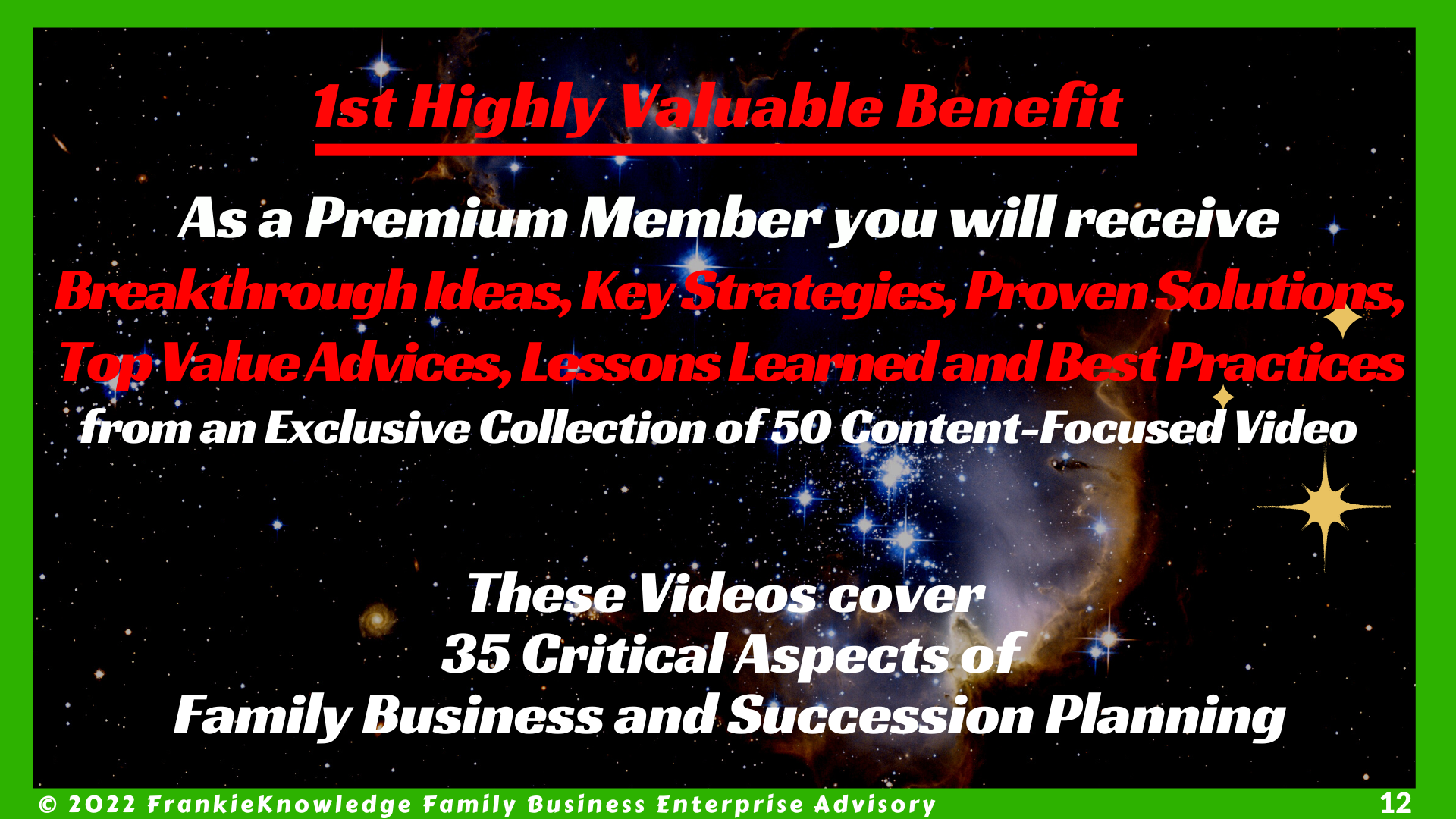 1st Highly Valuable Benefit    As a Premium Member you will receive Breakthrough Ideas, Key Strategies, Proven Solutions, Top Value Advices, Lessons Learned and Best Practices from an Exclusive Collection of 50 Content-Focused Videos   These Videos cover  35 Critical Aspects of Family Business and Succession Planning 2