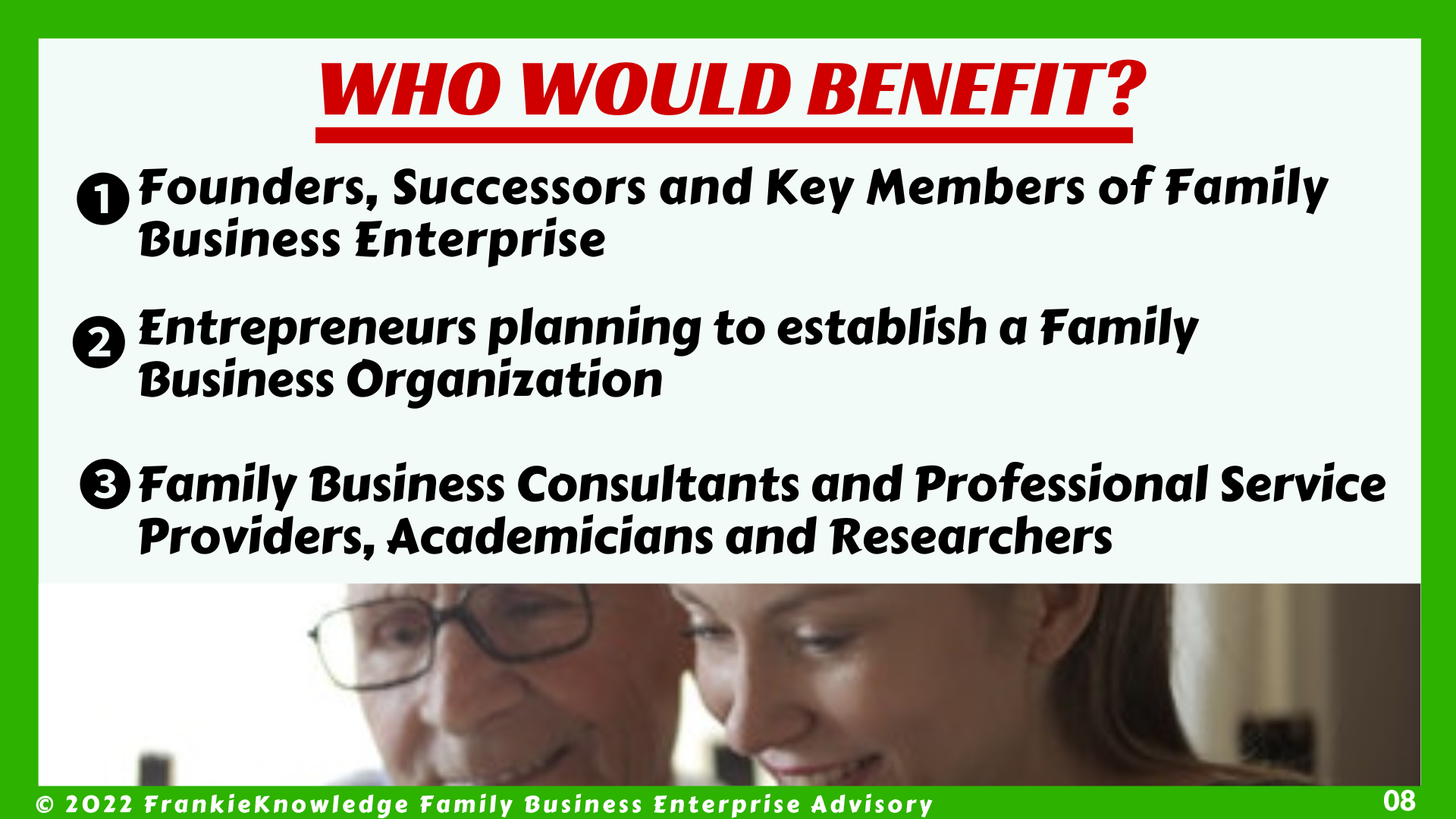 FrankieKnowledge Premium Video will benefit  (1) The Founders, Successors and Key Members of Family Business Enterprise (2) Entrepreneurs planning to establish a Family Business Organization and  (3) Family Business Consultants and Professional Service Providers, Academicians and Researchers 